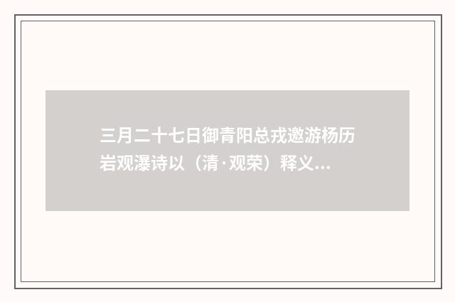 三月二十七日御青阳总戎邀游杨历岩观瀑诗以（清·观荣）释义及解释