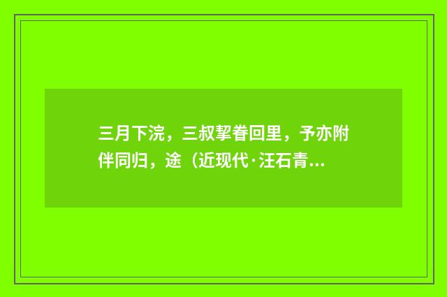 三月下浣，三叔挈眷回里，予亦附伴同归，途（近现代·汪石青）释义及解释
