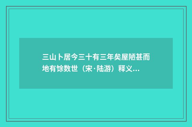 三山卜居今三十有三年矣屋陋甚而地有馀数世（宋·陆游）释义及解释
