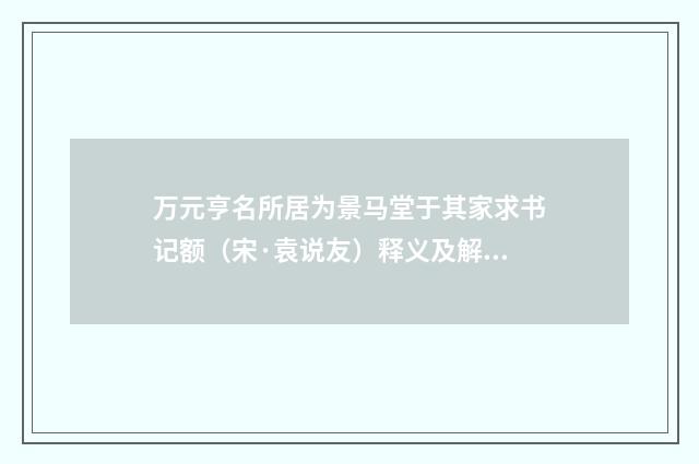 万元亨名所居为景马堂于其家求书记额（宋·袁说友）释义及解释