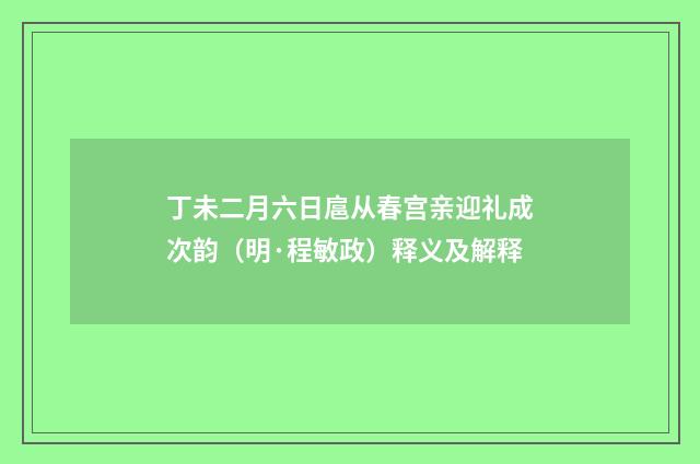 丁未二月六日扈从春宫亲迎礼成次韵（明·程敏政）释义及解释
