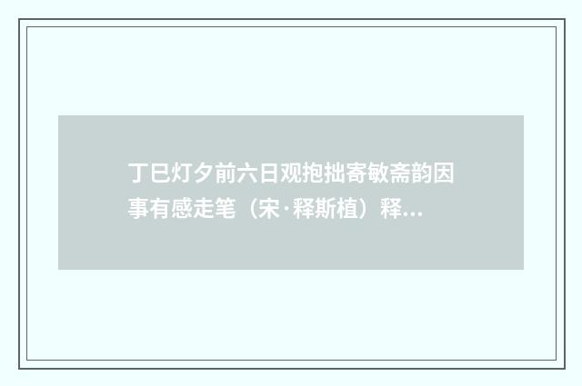 丁巳灯夕前六日观抱拙寄敏斋韵因事有感走笔（宋·释斯植）释义及解释