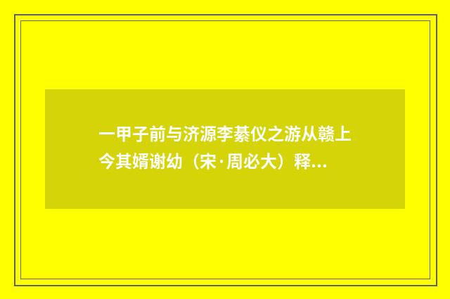 一甲子前与济源李綦仪之游从赣上今其婿谢幼（宋·周必大）释义及解释