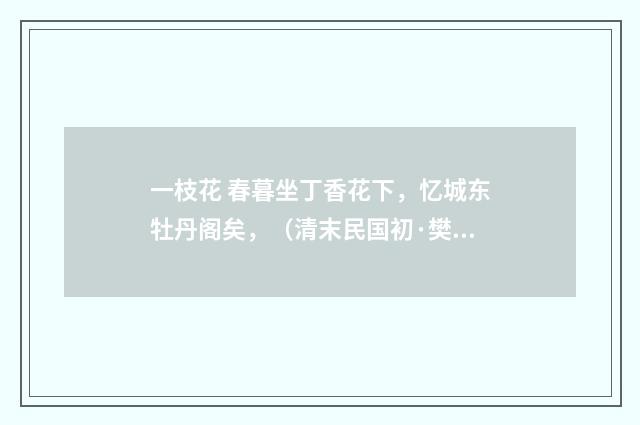 一枝花 春暮坐丁香花下，忆城东牡丹阁矣，（清末民国初·樊增祥）释义及解释