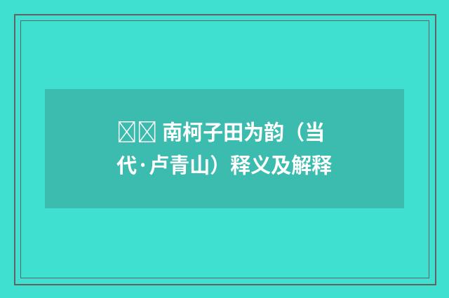  南柯子田为韵（当代·卢青山）释义及解释