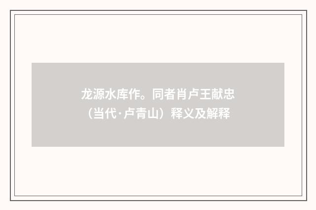 龙源水库作。同者肖卢王献忠（当代·卢青山）释义及解释