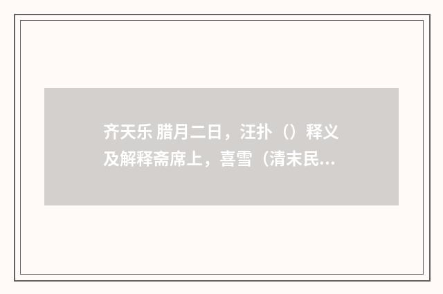 齐天乐 腊月二日，汪扑（）释义及解释斋席上，喜雪（清末民国初·陈祖绶）释义及解释