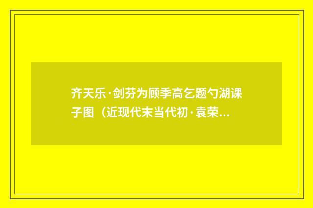 齐天乐·剑芬为顾季高乞题勺湖课子图（近现代末当代初·袁荣法）释义及解释