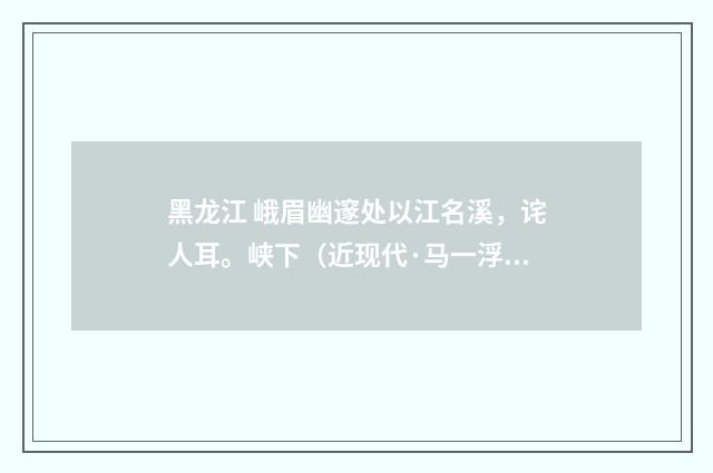 黑龙江 峨眉幽邃处以江名溪，诧人耳。峡下（近现代·马一浮）释义及解释