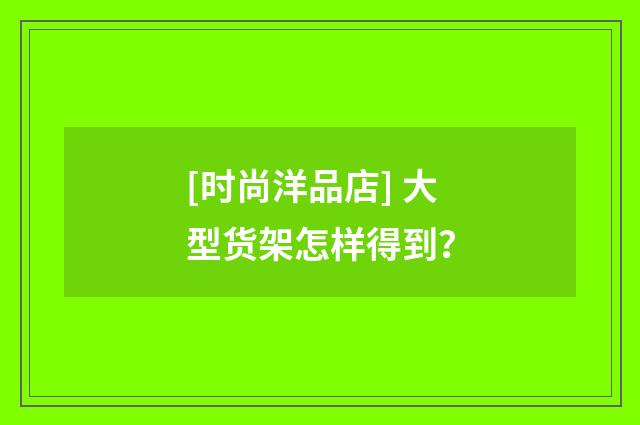 [时尚洋品店] 大型货架怎样得到？