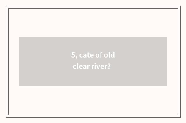5, cate of old clear river?