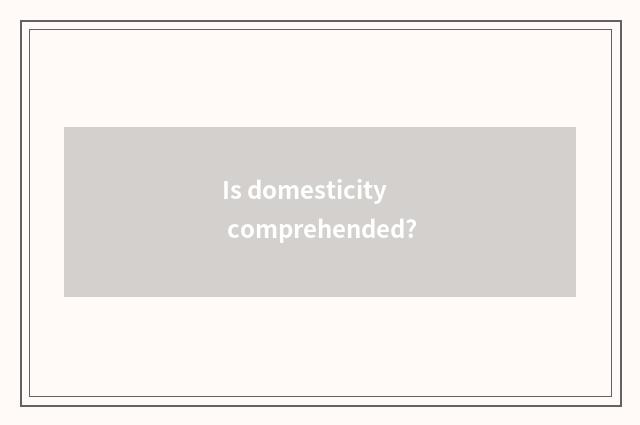 Is domesticity comprehended?