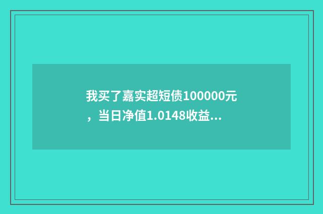 我买了嘉实超短债100000元，当日净值1.0148收益怎么算，我本来要买货币基金的，银行推荐嘉实070009？