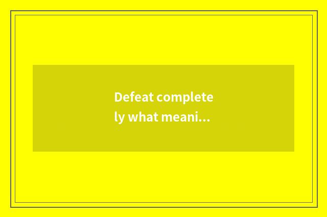 Defeat completely what meaning be?