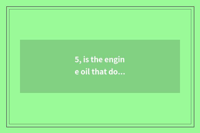 5, is the engine oil that do obeisance to Er good use?