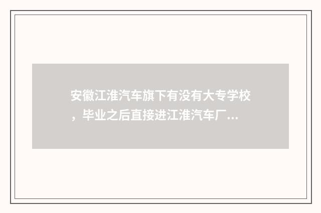 安徽江淮汽车旗下有没有大专学校，毕业之后直接进江淮汽车厂就业？