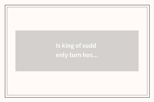 Is king of suddenly turn hostile how suddenly turn hostile?