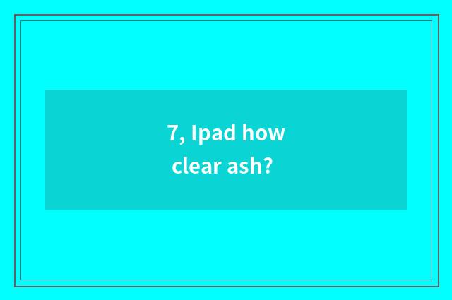 7, Ipad how clear ash?