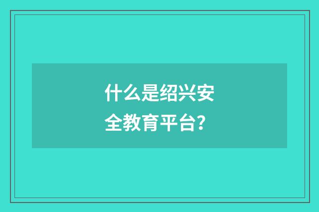 什么是绍兴安全教育平台？