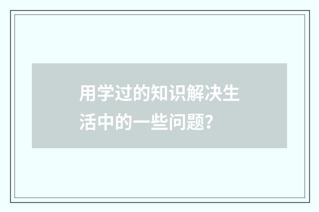 用学过的知识解决生活中的一些问题？