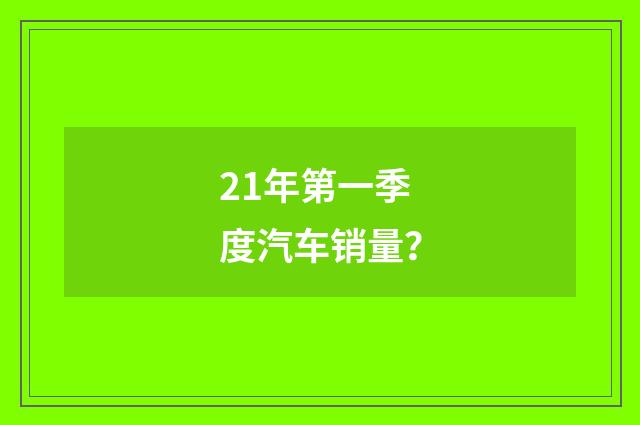 21年第一季度汽车销量？