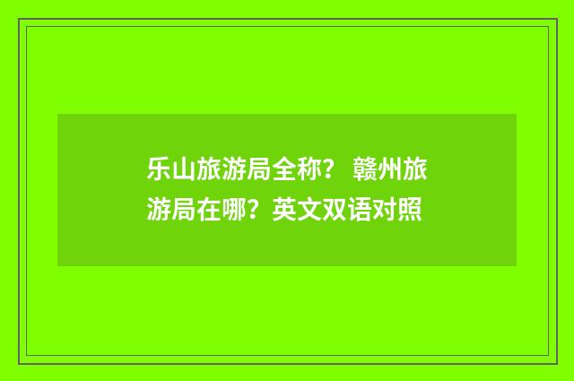 乐山旅游局全称？ 赣州旅游局在哪？英文双语对照