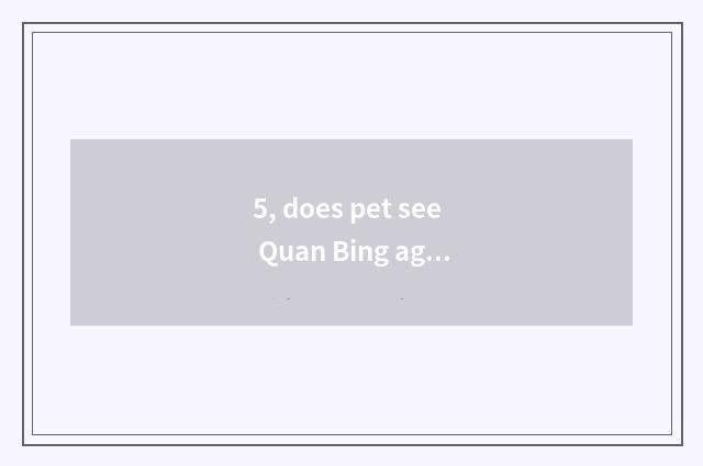 5, does pet see Quan Bing again and again?
