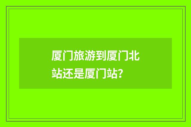 厦门旅游到厦门北站还是厦门站？