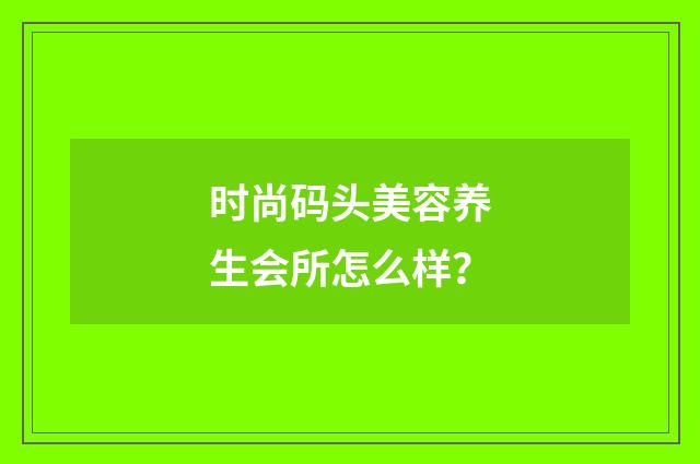 时尚码头美容养生会所怎么样？