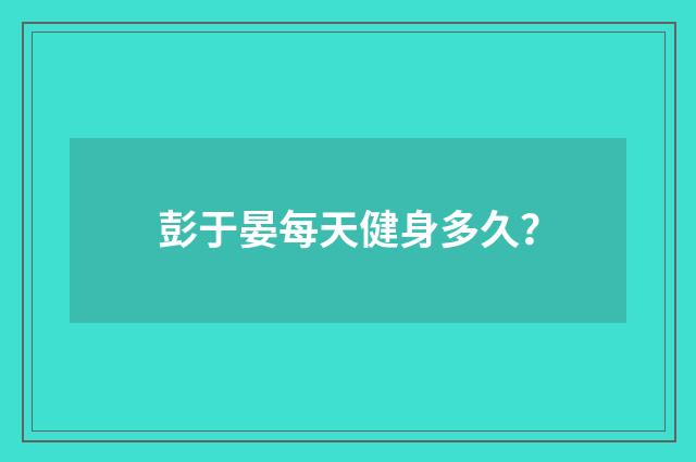 彭于晏每天健身多久？