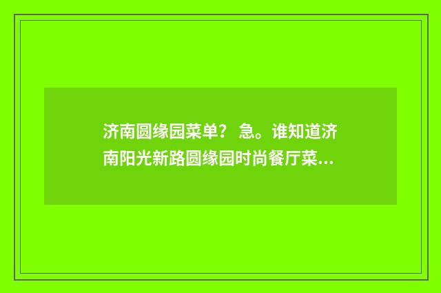 济南圆缘园菜单？ 急。谁知道济南阳光新路圆缘园时尚餐厅菜单？英文双语对照