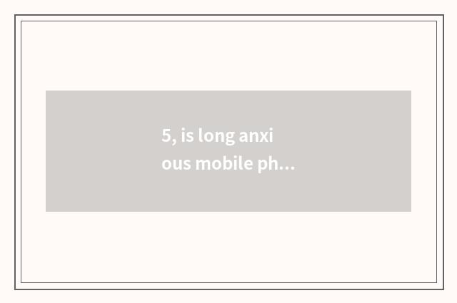 5, is long anxious mobile phone recommended?