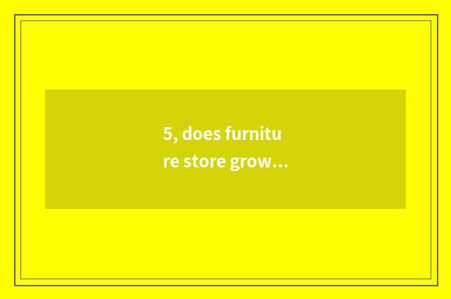 5, does furniture store grow duty?