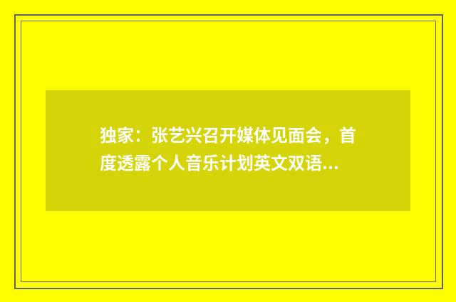 独家：张艺兴召开媒体见面会，首度透露个人音乐计划英文双语对照