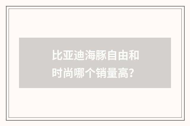 比亚迪海豚自由和时尚哪个销量高？