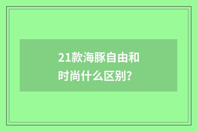 21款海豚自由和时尚什么区别？