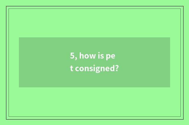 5, how is pet consigned?