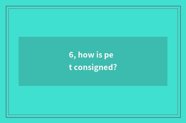 6, how is pet consigned?