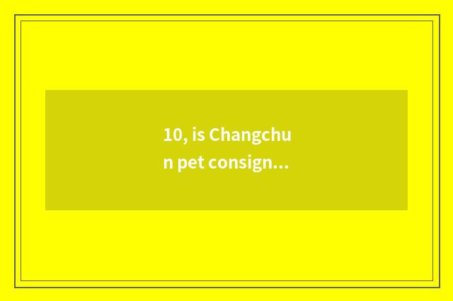 10, is Changchun pet consigned?