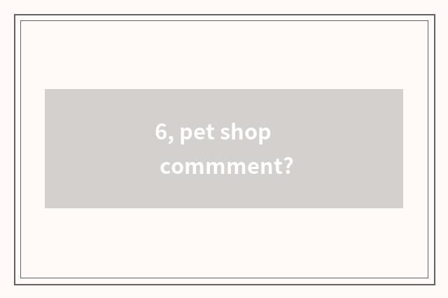 6, pet shop commment?