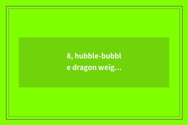 8, hubble-bubble dragon weight?