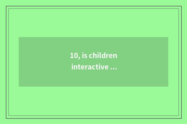 10, is children interactive and umbriferous?