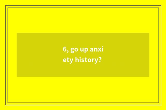 6, go up anxiety history?