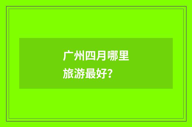 广州四月哪里旅游最好？
