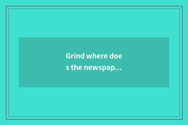 Grind where does the newspaper look?