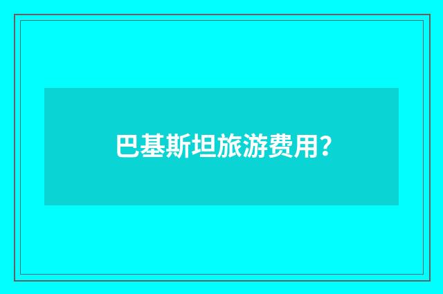 巴基斯坦旅游费用？