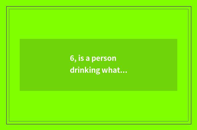 6, is a person drinking what is beer eating cate to say?