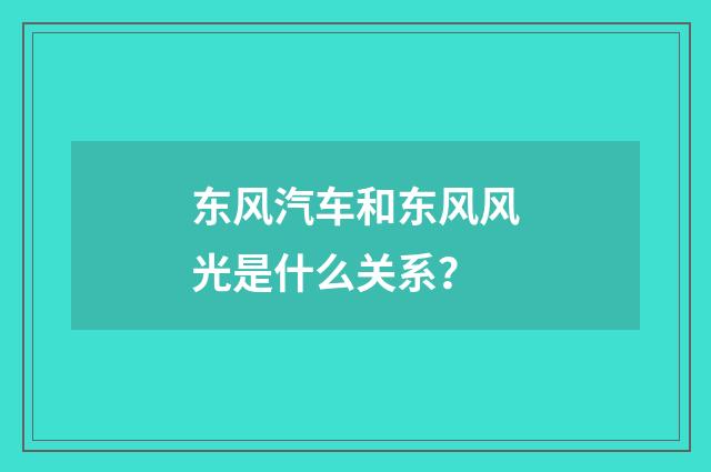 东风汽车和东风风光是什么关系？