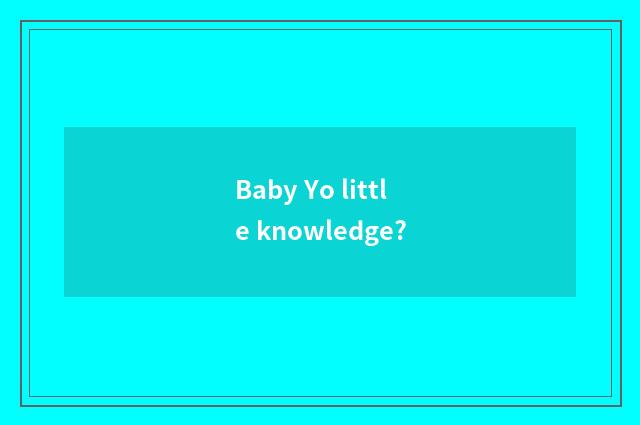 Baby Yo little knowledge?