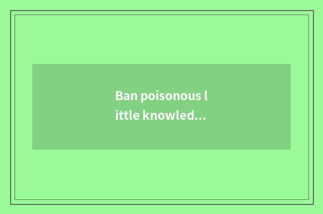 Ban poisonous little knowledge brief?